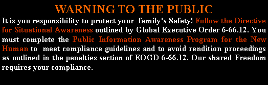 Text Box: WARNING TO THE PUBLICIt is you responsibility to protect your  family's Safety! Follow the Directive for Situational Awareness outlined by Global Executive Order 6-66.12. You must complete the Public Information Awareness Program for the New Human to  meet compliance guidelines and to avoid rendition proceedings as outlined in the penalties section of EOGD 6-66.12. Our shared Freedom requires your compliance.