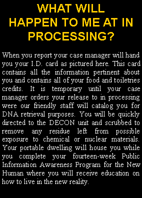 Text Box: WHAT WILL HAPPEN TO ME AT IN PROCESSING?When you report you will be handed a new I.D. card from our friendly staff as pictured here. This card contains all the information pertinent about you and contains all of your food and toiletries credits. It is temporary until you are sent to in processing and cataloged. You will be quickly directed to the DECON unit and scrubbed to remove any toxins. Your portable dwelling will house you while you complete your fourteen week Public Information Awareness Program for the New Human where you will receive education on how to live in the new reality. 