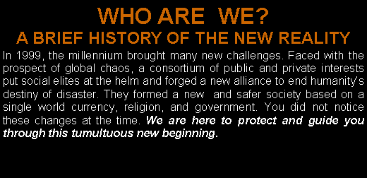 Text Box: WHO ARE  WE? A BRIEF HISTORY OF THE NEW REALITY  In 1999, the millennium brought many new challenges. Faced with the prospect of global chaos, a consortium of public and private interests put social elites at the helm and forged a new alliance to end humanity�s destiny of disaster. They formed a new  and safer society based on a single world currency, religion, and government. You did not notice these changes at the time. We are here to protect and guide you through this tumultuous new beginning. 
