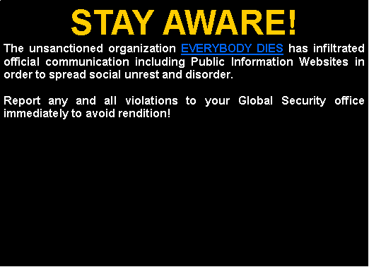 Text Box: STAY AWARE!The unsanctioned organization EVERYBODY DIES has infiltrated official communication including Public Information Websites in order to spread social unrest and disorder.Report any and all violations to your Global Security office immediately to avoid rendition!